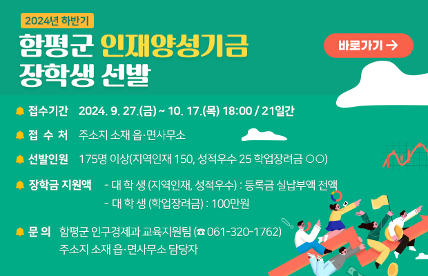 2024년 하반기 함평군 인재양성기금 장학생 선발
 접수기간 : 2024. 9. 27.(금) ~ 10. 17.(목) 18:00 / 21일간
 접 수 처 : 주소지 소재 읍·면사무소
 선발인원 : 175명 이상(지역인재 150, 성적우수 25 학업장려금 ○○)
 장학금 지원액
  - 대 학 생(지역인재, 성적우수) : 등록금 실납부액 전액
  - 대 학 생(학업장려금) : 100만원
 문의 : 함평군 인구경제과 교육지원팀(☎061-320-1762)
           주소지 소재 읍·면사무소 담당자
바로가기