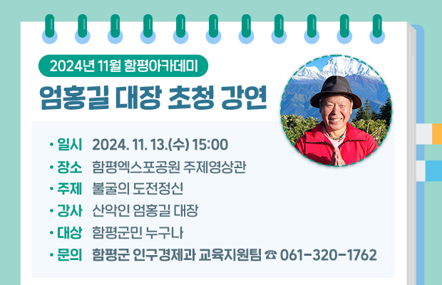 2024년 11월 함평아카데미 엄홍길 대장 초청 강연
 일    시 : 2024. 11. 13.(수) 15:00
 장    소 : 함평엑스포공원 주제영상관
 주    제 : 불굴의 도전정신
 강    사 : 산악인 엄홍길 대장
 대    상 : 함평군민 누구나
문의 : 함평군 인구경제과 교육지원팀 ☎ 061-320-1762