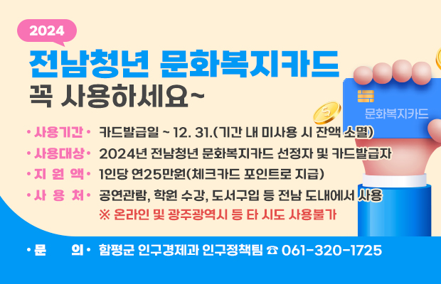 2024년 전남청년 문화복지카드 꼭 사용하세요~
 ○ 사용기간 : 카드발급일 ~ 12. 31.(기간 내 미사용 시 잔액 소멸) 
 ○ 사용대상 : 2024년 전남청년 문화복지카드 선정자 및 카드발급자
 ○ 지 원 액 : 1인당 연25만원(체크카드 포인트로 지급)
 ○ 사 용 처 : 공연관람, 학원 수강, 도서구입 등 전남 도내에서 사용
    ※ 온라인 및 광주광역시 등 타 시도 사용불가
문의 : 함평군 인구경제과 인구정책팀 ☎ 061-320-1725